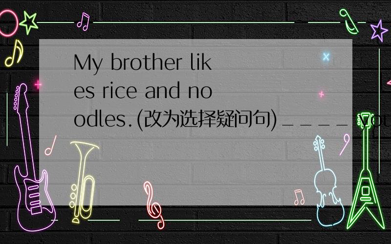 My brother likes rice and noodles.(改为选择疑问句)____ your brother _____ rice _____ noodles?