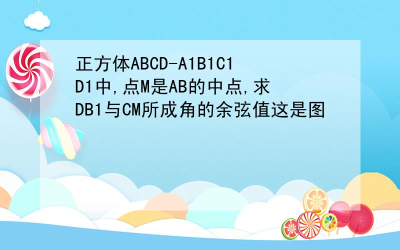 正方体ABCD-A1B1C1D1中,点M是AB的中点,求DB1与CM所成角的余弦值这是图