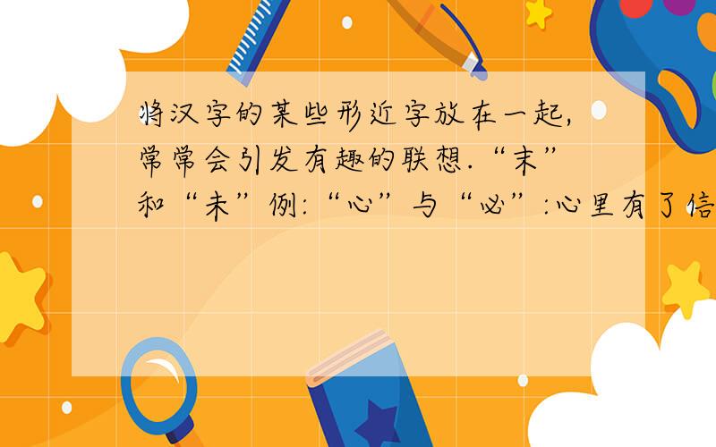 将汉字的某些形近字放在一起,常常会引发有趣的联想.“末”和“未”例:“心”与“必”:心里有了信念,成功往往就会成为必然.