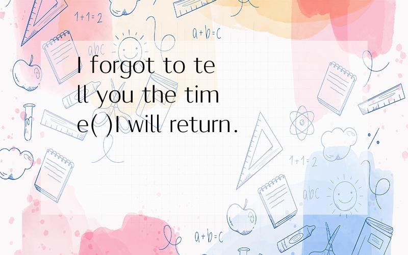 I forgot to tell you the time( )I will return.