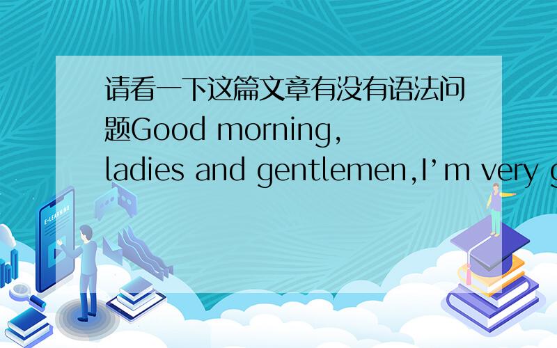 请看一下这篇文章有没有语法问题Good morning,ladies and gentlemen,I’m very glad tomake a speech here.Today my topic is “I love you,China.” Since the day I was born,I began to have a proudname―Chinese.Since the day I began to talk
