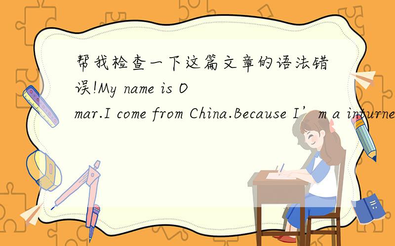 帮我检查一下这篇文章的语法错误!My name is Omar.I come from China.Because I’m a inturned boy,so I don’t like talking with people who is strange for me.I like quiet space and like to stay at home to listen to music or read books.I wa