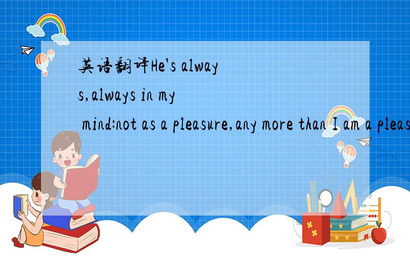 英语翻译He's always,always in my mind:not as a pleasure,any more than I am a pleasure to myself,but as my own being.翻译至少通顺一点，我的理解是：他总是，总是在我脑海里：但不是作为（我的）一种乐趣，就像