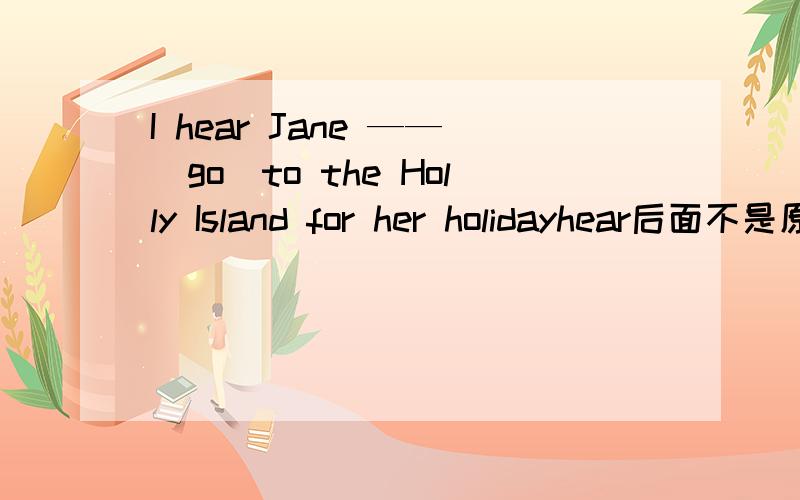 I hear Jane ——(go)to the Holly Island for her holidayhear后面不是原形么 为什么不是go而是has gone