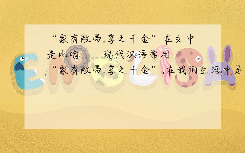 “家有敝帚,享之千金”在文中是比喻____.现代汉语常用“家有敝帚,享之千金”,在我们生活中是比喻____.