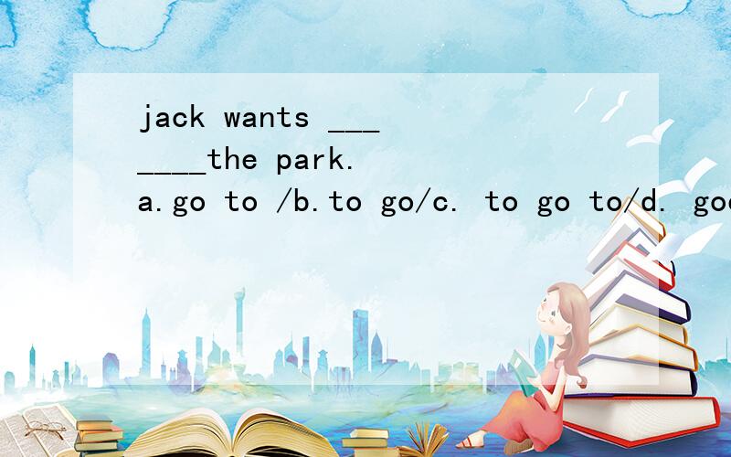 jack wants _______the park. a.go to /b.to go/c. to go to/d. goes to 我选的是d 答案是c 哪里错了?