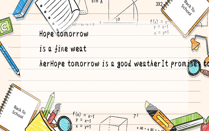 Hope tomorrow is a fine weatherHope tomorrow is a good weatherIt promises to be fine tomorrow这三句话都对么?哪句不对,错在哪,应该怎么改?