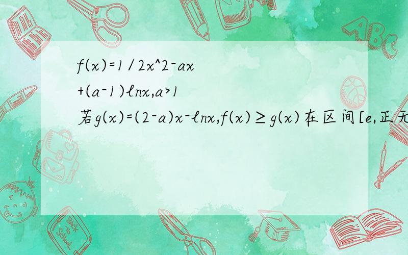 f(x)=1/2x^2-ax+(a-1)lnx,a>1 若g(x)=(2-a)x-lnx,f(x)≥g(x)在区间[e,正无穷]上恒成立,求a的取值范围如题