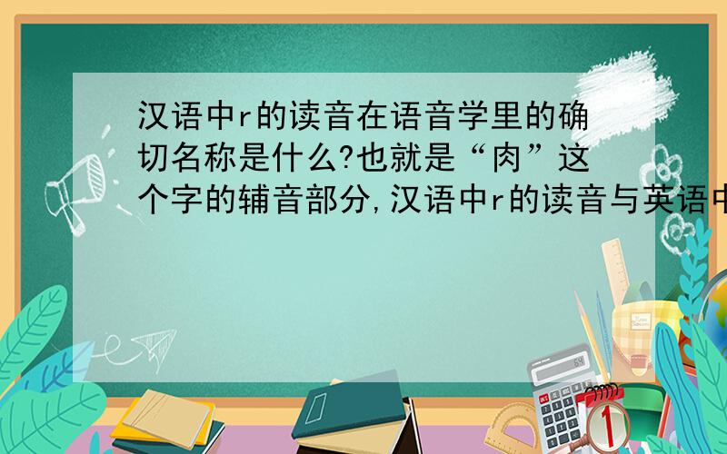汉语中r的读音在语音学里的确切名称是什么?也就是“肉”这个字的辅音部分,汉语中r的读音与英语中r的读音最相近,但是英语中r的读音学名为“齿龈无擦通音”,汉语中的此音与英语中的此