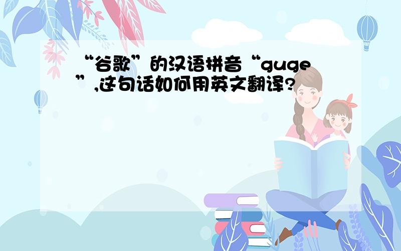 “谷歌”的汉语拼音“guge”,这句话如何用英文翻译?