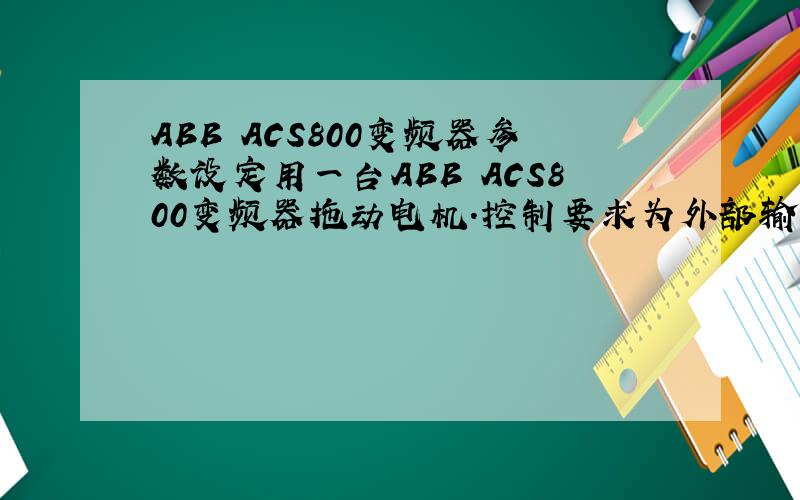 ABB ACS800变频器参数设定用一台ABB ACS800变频器拖动电机.控制要求为外部输入4~20ma模拟信号控制电机转速,变频器的启停也由外部控制.变频器输出4~20ma电流信号用作监视电机转速.为了达到以上