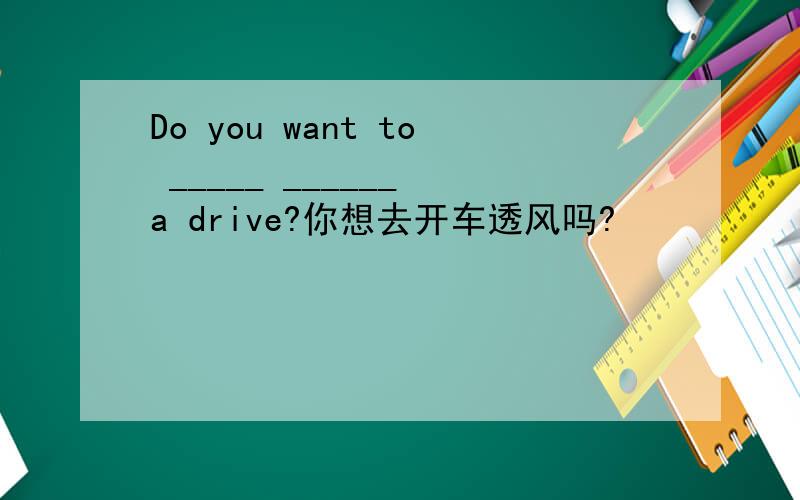 Do you want to _____ ______ a drive?你想去开车透风吗?