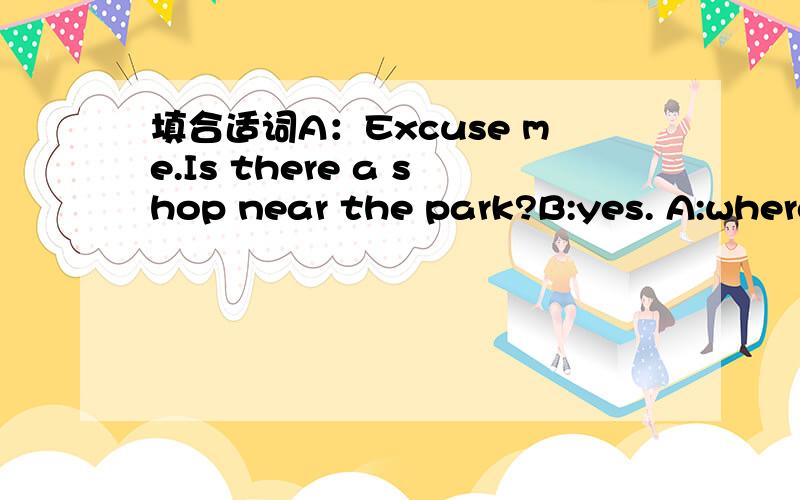 填合适词A：Excuse me.Is there a shop near the park?B:yes. A:where is ?B:It