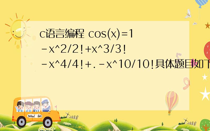 c语言编程 cos(x)=1-x^2/2!+x^3/3!-x^4/4!+.-x^10/10!具体题目如下：输入x,按下列公式计算cos(x)的近似值.cos(x)=1-x^2/2!+x^3/3!-x^4/4!+.-x^10/10!