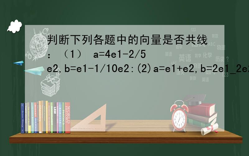 判断下列各题中的向量是否共线：（1） a=4e1-2/5e2,b=e1-1/10e2:(2)a=e1+e2,b=2e1_2e2,且e1,e2共线