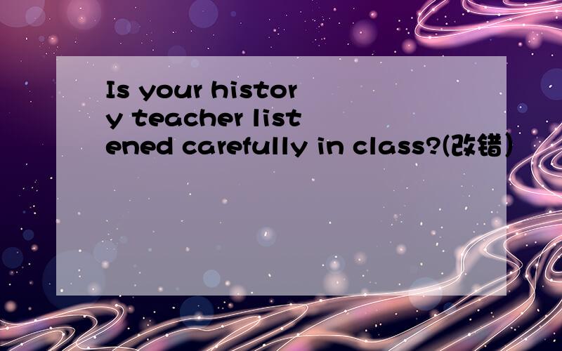 Is your history teacher listened carefully in class?(改错）