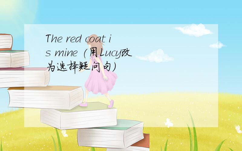 The red coat is mine (用Lucy改为选择疑问句)