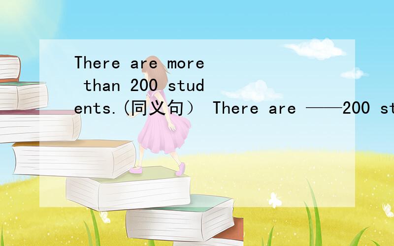There are more than 200 students.(同义句） There are ——200 students.