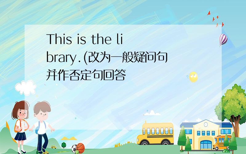 This is the library.(改为一般疑问句并作否定句回答