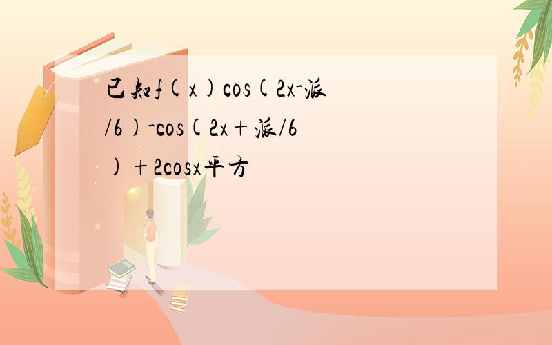 已知f(x)cos(2x-派/6)-cos(2x+派/6)+2cosx平方