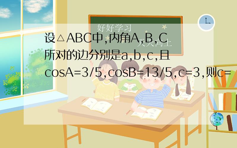 设△ABC中,内角A,B,C所对的边分别是a,b,c,且cosA=3/5,cosB=13/5,c=3,则c=