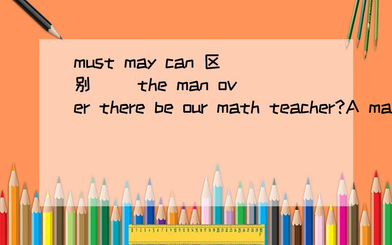 must may can 区别( )the man over there be our math teacher?A may B must C maybe D can 为什么选D,A、B不行吗,