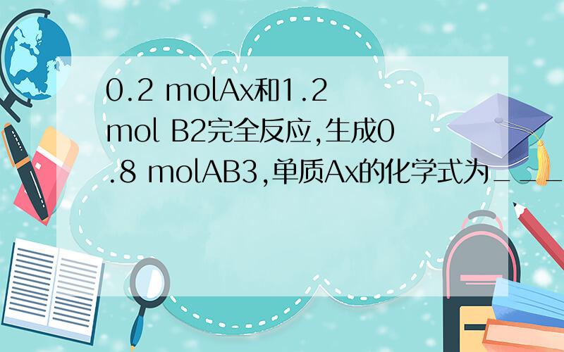 0.2 molAx和1.2 mol B2完全反应,生成0.8 molAB3,单质Ax的化学式为_____,有关化学方程式为____.请说的详细点