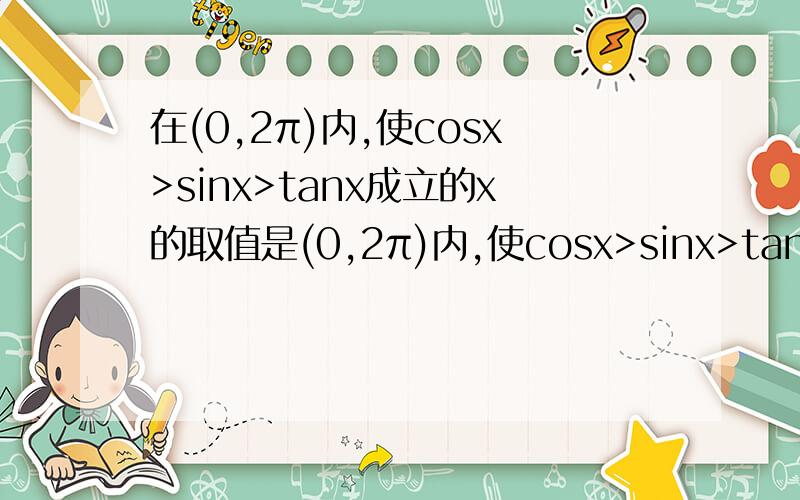 在(0,2π)内,使cosx>sinx>tanx成立的x的取值是(0,2π)内,使cosx>sinx>tanx成立的x的取值范围是多少