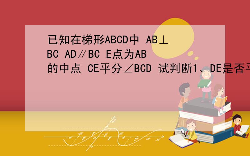 已知在梯形ABCD中 AB⊥BC AD∥BC E点为AB的中点 CE平分∠BCD 试判断1、DE是否平分ADC,说明理由2、CE与DE是否垂直,说明理由3、线段AD,BC,CD之间有怎样的数量关系