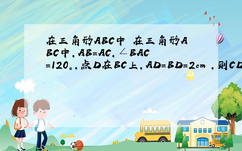 在三角形ABC中 在三角形ABC中,AB=AC,∠BAC=120°,点D在BC上,AD=BD=2cm ,则CD长为（ ）A.3 cm B.庚号3 cm C.庚号5 cm D.4cm如图：