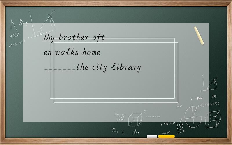 My brother often walks home _______the city library