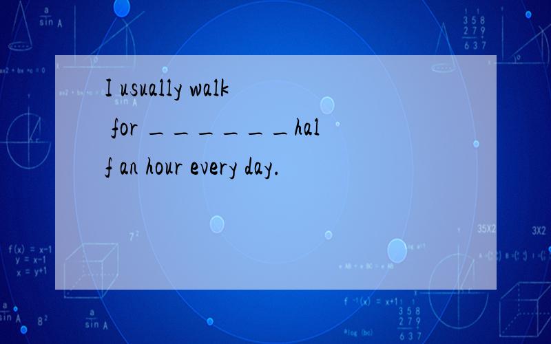 I usually walk for ______half an hour every day.