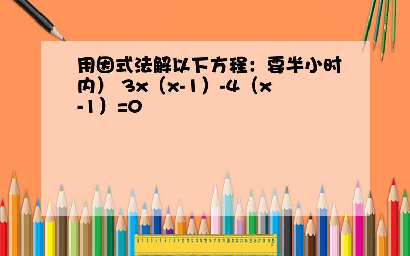 用因式法解以下方程：要半小时内） 3x（x-1）-4（x-1）=0