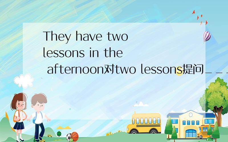 They have two lessons in the afternoon对two lessons提问____ ____ ____ ____ they have in the afternoon?