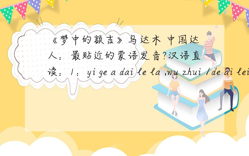 《梦中的额吉》乌达木 中国达人：最贴近的蒙语发音?汉语直读：1：yi ge a dai le la ,wu zhui /de ai lei zhai ,一 个 阿带 了 拉 ,无 锥 /得 爱 泪 摘 ,ai zhai na /wo dou dou na ,wu wei yi dei lai ,爱 摘 那 /我 都