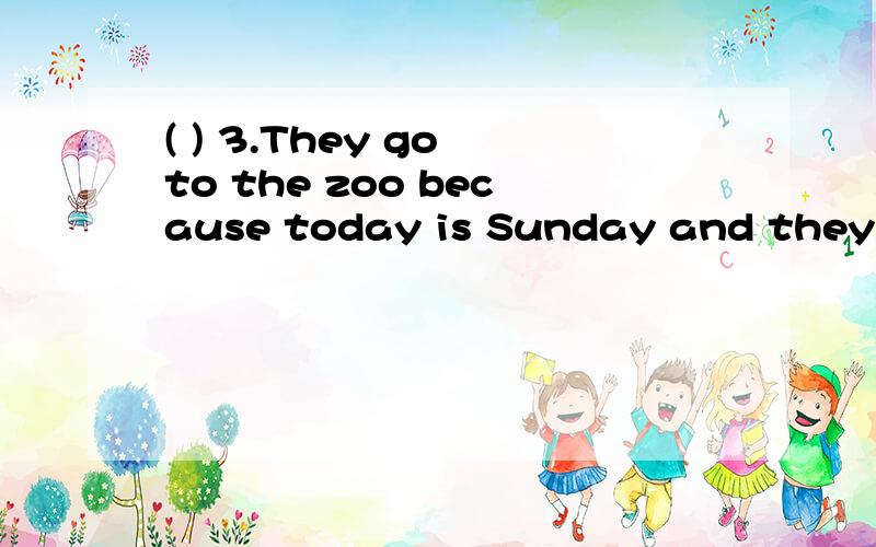 ( ) 3.They go to the zoo because today is Sunday and they have no classes.Today is Sunday.All of us go to school early,but we have no classes.Our teachers are going to take us to the zoo.We take buses there.We get there at nine thirty.How beautiful t