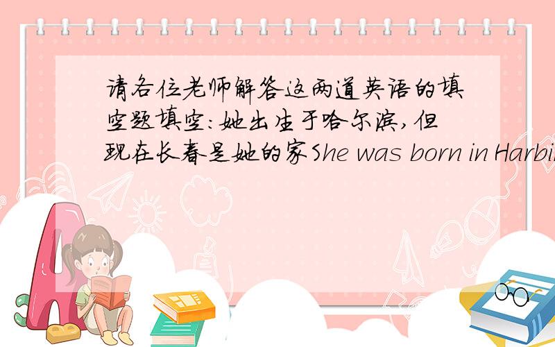 请各位老师解答这两道英语的填空题填空：她出生于哈尔滨,但现在长春是她的家She was born in Harbin,but now Changchun ___ ___ ___ ___her春节离现在只有两周了The spring festival is only ___ ___ ___