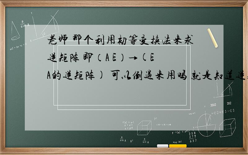 老师 那个利用初等变换法来求逆矩阵 即（A E）→(E A的逆矩阵) 可以倒过来用吗 就是知道逆矩阵求原矩阵