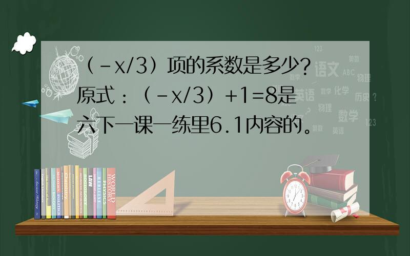 （-x/3）项的系数是多少?原式：（-x/3）+1=8是六下一课一练里6.1内容的。