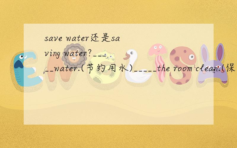 save water还是saving water?_____water.(节约用水)_____the room clean.(保持)用不用+ING?是句子的哦。是Saving or save?