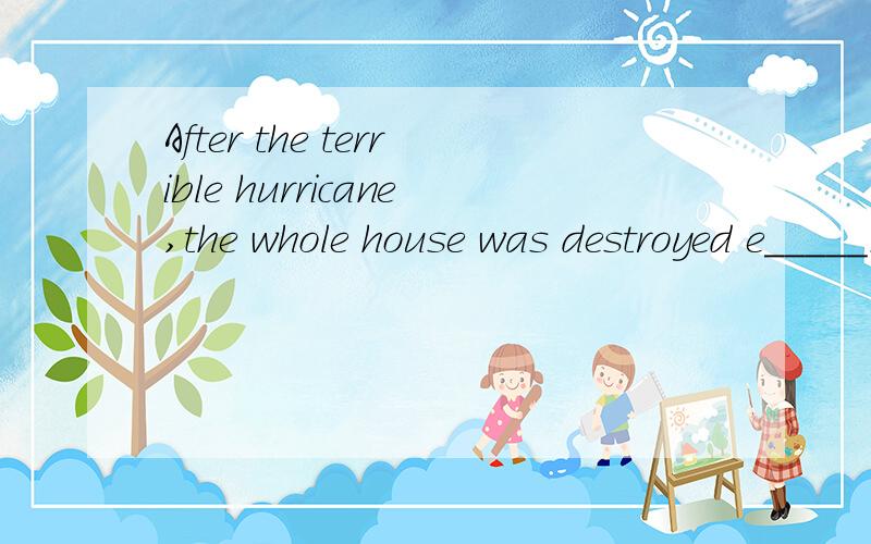 After the terrible hurricane,the whole house was destroyed e_____.急用,