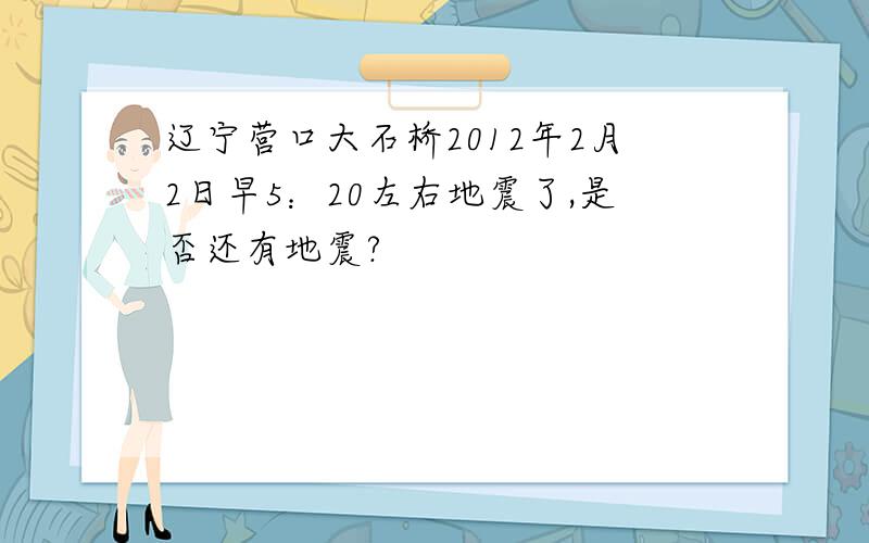 辽宁营口大石桥2012年2月2日早5：20左右地震了,是否还有地震?