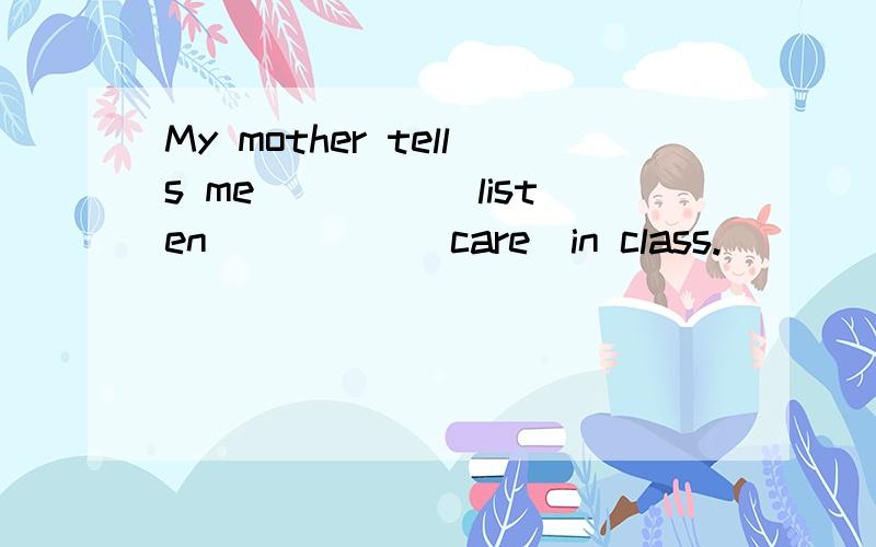 My mother tells me ____(listen)____(care)in class.