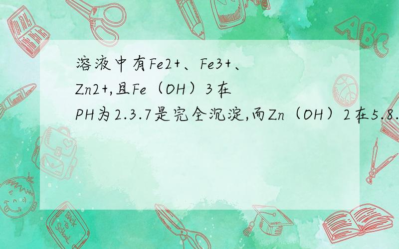 溶液中有Fe2+、Fe3+、Zn2+,且Fe（OH）3在PH为2.3.7是完全沉淀,而Zn（OH）2在5.8.0完全沉淀,Fe(OH)2在7.9.6完全沉淀,如何制得纯ZnSO4溶液,答案是先加H2O2再加Zn（OH）2或ZnO调PH至2.3.7.我怎么知道原来的溶液