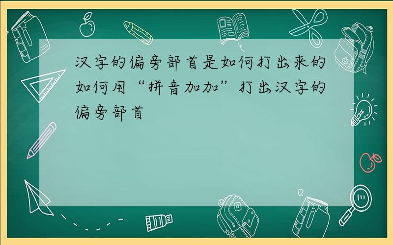 汉字的偏旁部首是如何打出来的如何用“拼音加加”打出汉字的偏旁部首