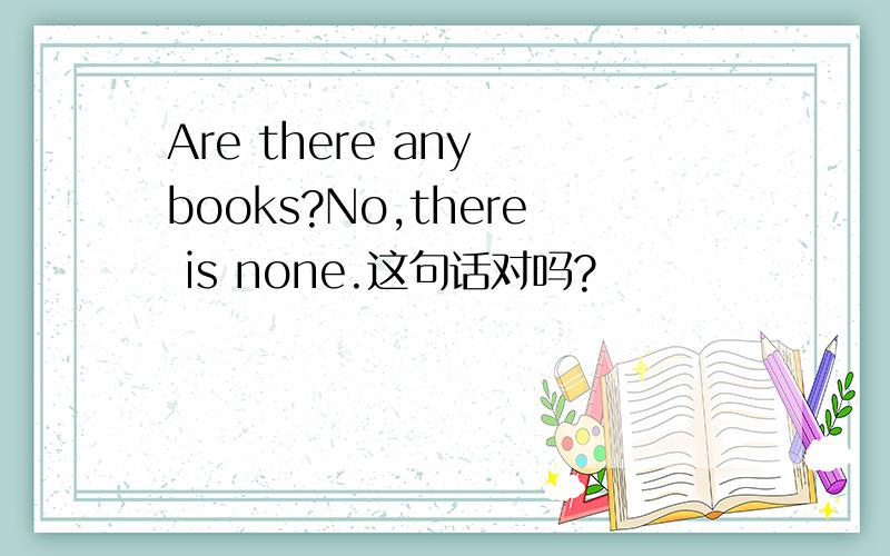 Are there any books?No,there is none.这句话对吗?