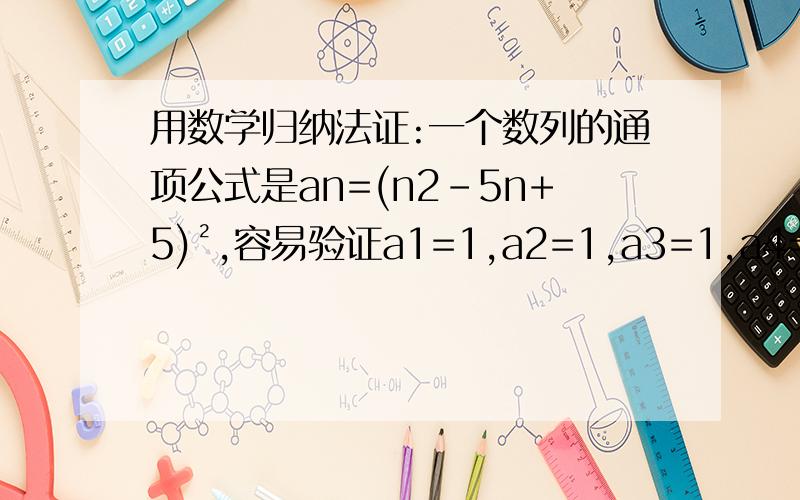 用数学归纳法证:一个数列的通项公式是an=(n2-5n+5)²,容易验证a1=1,a2=1,a3=1,a4=1,由此作出一般性结论,对于任意n∈N*,an=(n2-5n+5)²=1都成立,以上归纳正确吗?