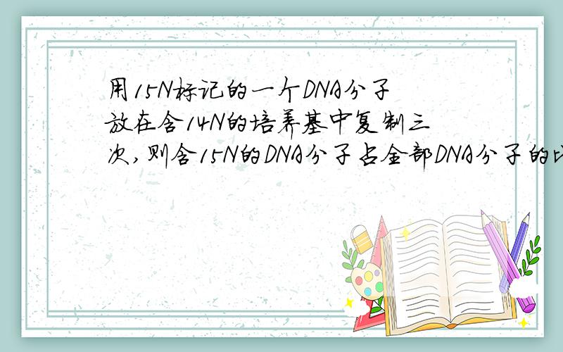 用15N标记的一个DNA分子放在含14N的培养基中复制三次,则含15N的DNA分子占全部DNA分子的比例是多少?以及 含有15N的DNA单链占全部DNA单链的比例是多少?求详解