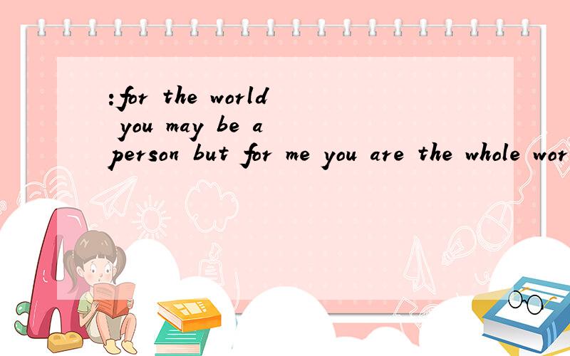 :for the world you may be a person but for me you are the whole world