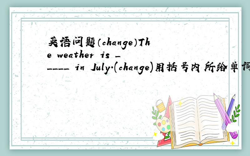 英语问题（change）The weather is _____ in July.(change)用括号内所给单词的适当形式填空